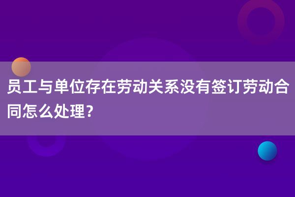 员工与单位存在劳动关系没有签订劳动合同怎么处理？