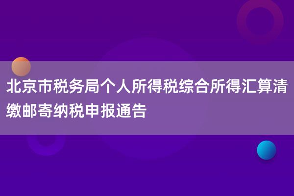 北京市税务局个人所得税综合所得汇算清缴邮寄纳税申报通告