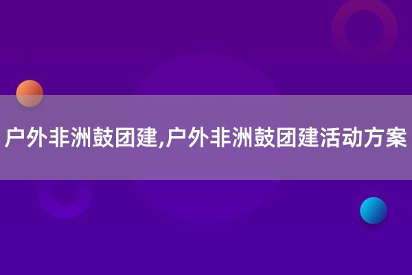 户外非洲鼓团建,户外非洲鼓团建活动方案