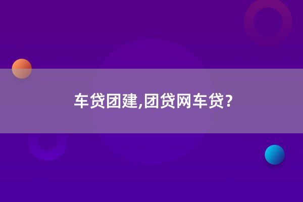 车贷团建,团贷网车贷？