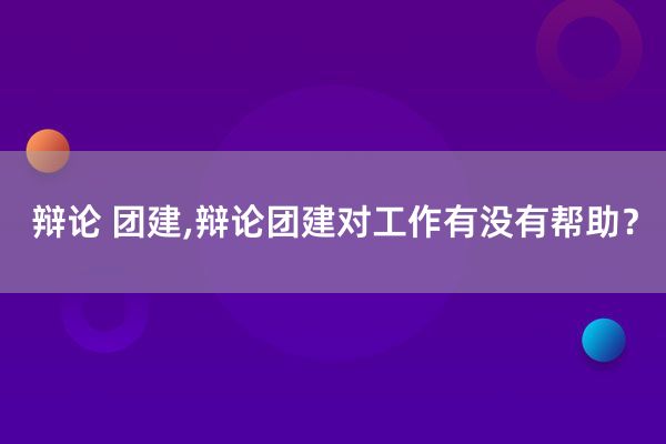 辩论 团建,辩论团建对工作有没有帮助？
