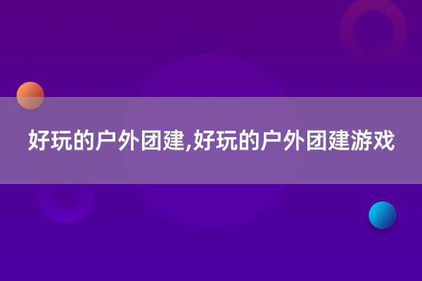 好玩的户外团建,好玩的户外团建游戏