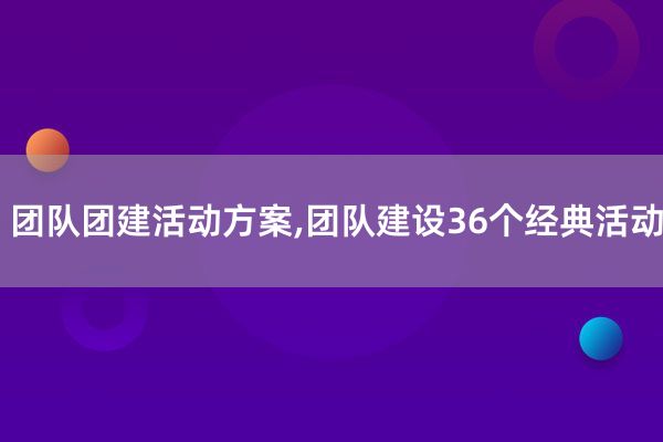 团队团建活动方案,团队建设36个经典活动